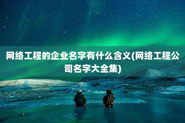 网络工程的企业名字有什么含义(网络工程公司名字大全集)