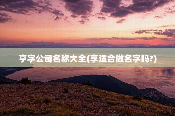亨字公司名称大全(享适合做名字吗?)