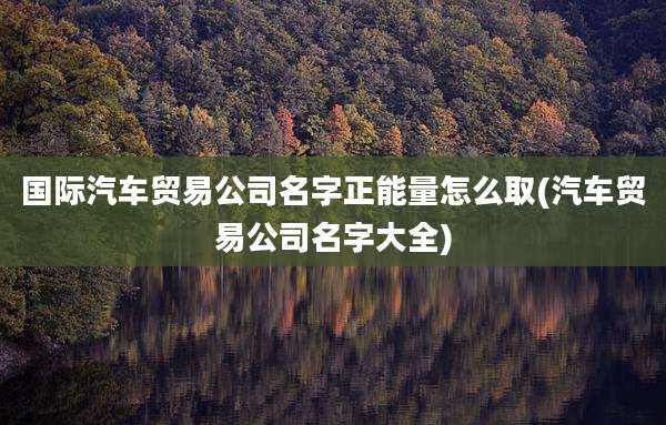 国际汽车贸易公司名字正能量怎么取(汽车贸易公司名字大全)