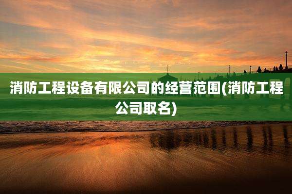 消防工程设备有限公司的经营范围(消防工程公司取名)