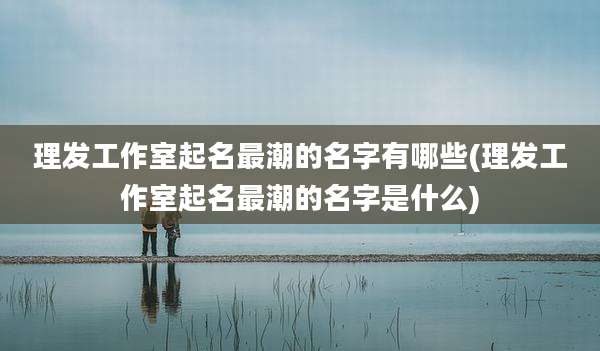 理发工作室起名最潮的名字有哪些(理发工作室起名最潮的名字是什么)