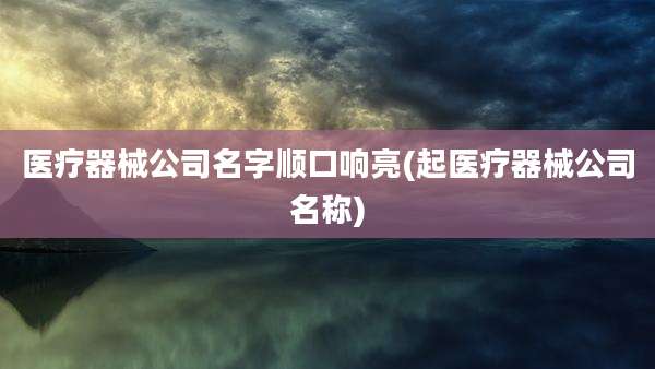 医疗器械公司名字顺口响亮(起医疗器械公司名称)