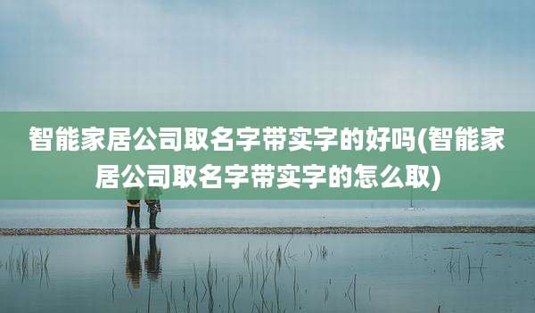 智能家居公司取名字带实字的好吗(智能家居公司取名字带实字的怎么取)
