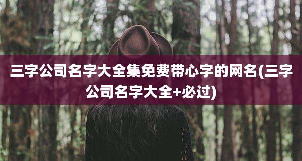 三字公司名字大全集免费带心字的网名(三字公司名字大全+必过)