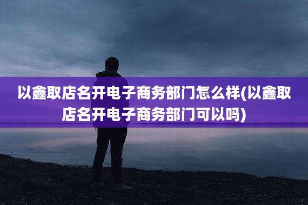 以鑫取店名开电子商务部门怎么样(以鑫取店名开电子商务部门可以吗)