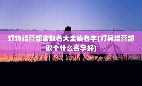 灯饰经营部店取名大全集名字(灯具经营部取个什么名字好)