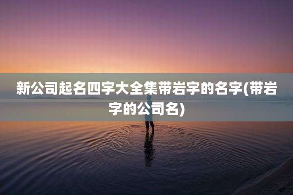 新公司起名四字大全集带岩字的名字(带岩字的公司名)