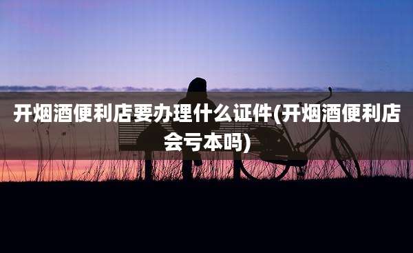 开烟酒便利店要办理什么证件(开烟酒便利店会亏本吗)