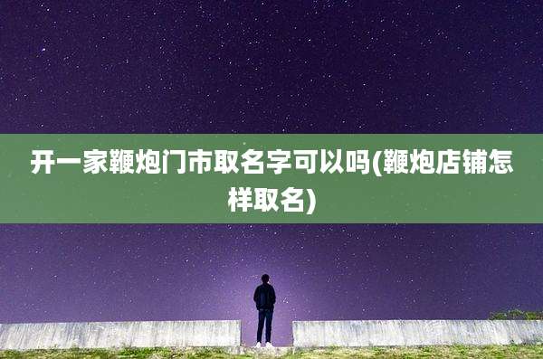 开一家鞭炮门市取名字可以吗(鞭炮店铺怎样取名)