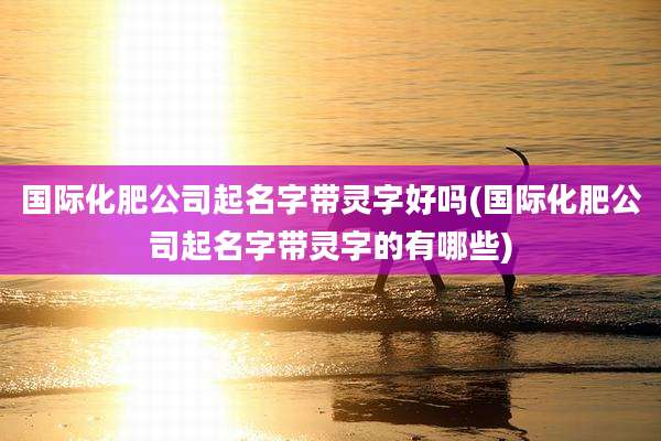国际化肥公司起名字带灵字好吗(国际化肥公司起名字带灵字的有哪些)