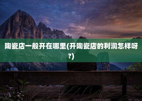 陶瓷店一般开在哪里(开陶瓷店的利润怎样呀?)