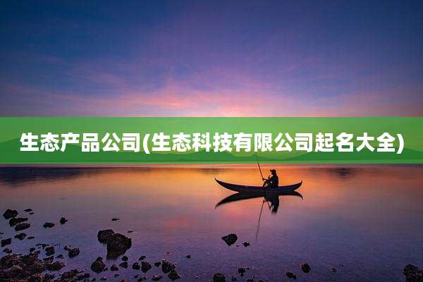 生态产品公司(生态科技有限公司起名大全)