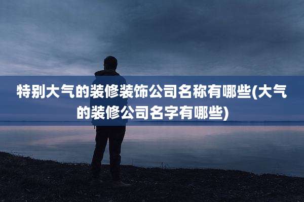 特别大气的装修装饰公司名称有哪些(大气的装修公司名字有哪些)