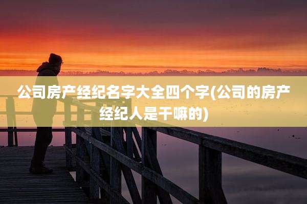 公司房产经纪名字大全四个字(公司的房产经纪人是干嘛的)
