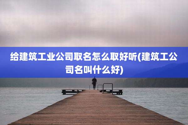 给建筑工业公司取名怎么取好听(建筑工公司名叫什么好)