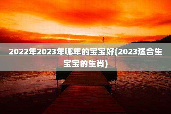 2022年2023年哪年的宝宝好(2023适合生宝宝的生肖)