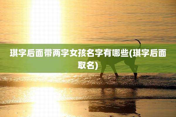 琪字后面带两字女孩名字有哪些(琪字后面取名)