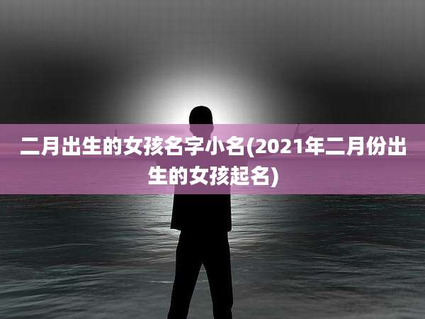 二月出生的女孩名字小名(2021年二月份出生的女孩起名)