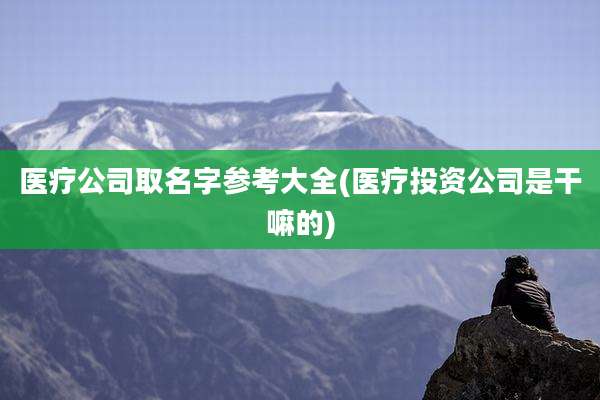 医疗公司取名字参考大全(医疗投资公司是干嘛的)