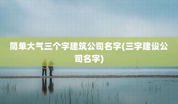 简单大气三个字建筑公司名字(三字建设公司名字)