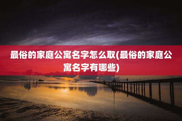 最俗的家庭公寓名字怎么取(最俗的家庭公寓名字有哪些)