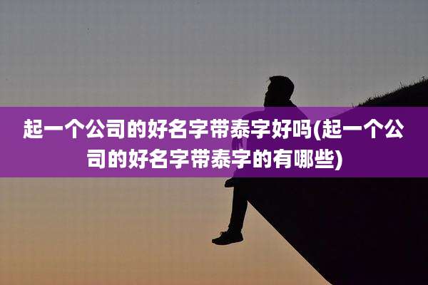 起一个公司的好名字带泰字好吗(起一个公司的好名字带泰字的有哪些)