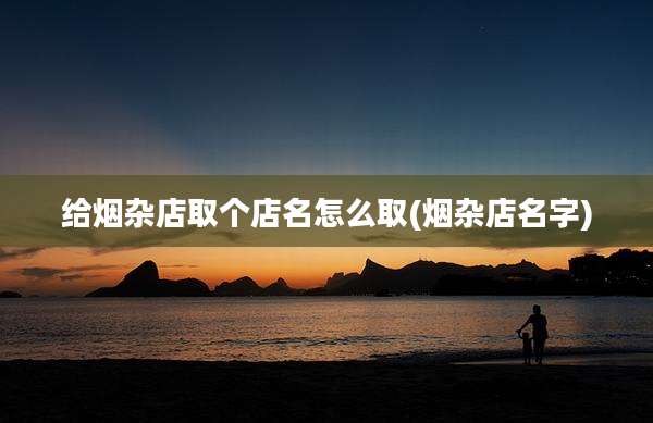 给烟杂店取个店名怎么取(烟杂店名字)