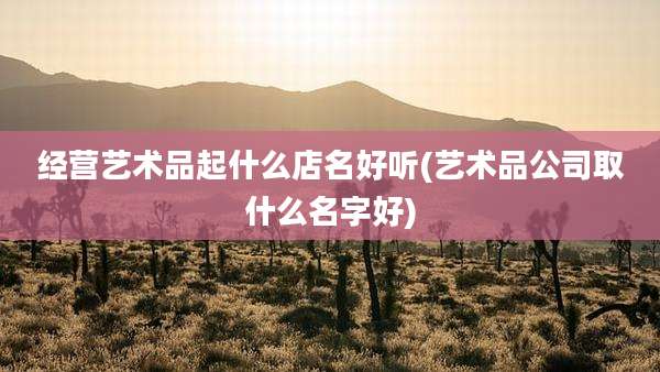 经营艺术品起什么店名好听(艺术品公司取什么名字好)