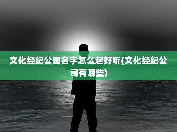 文化经纪公司名字怎么起好听(文化经纪公司有哪些)
