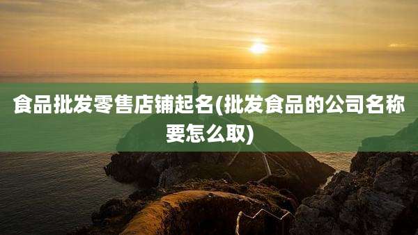 食品批发零售店铺起名(批发食品的公司名称要怎么取)