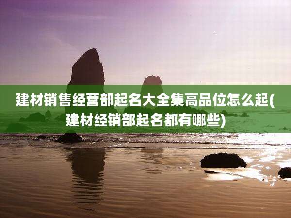 建材销售经营部起名大全集高品位怎么起(建材经销部起名都有哪些)