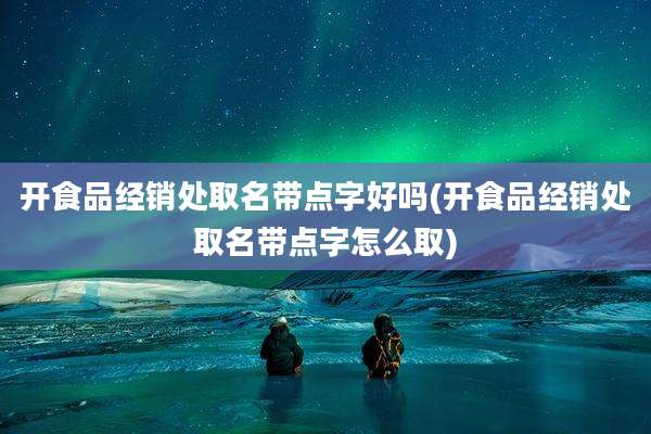 开食品经销处取名带点字好吗(开食品经销处取名带点字怎么取)