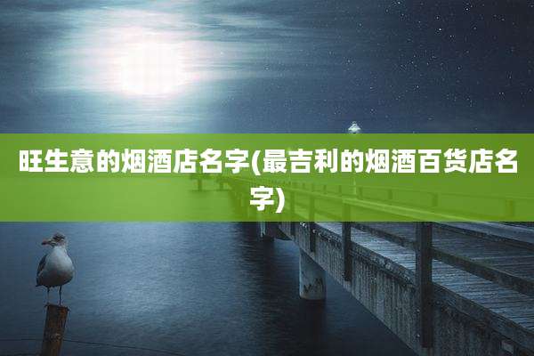 旺生意的烟酒店名字(最吉利的烟酒百货店名字)