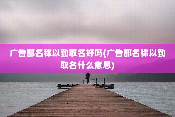 广告部名称以勤取名好吗(广告部名称以勤取名什么意思)