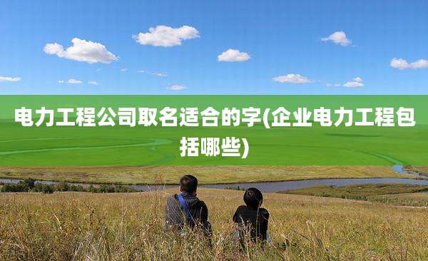电力工程公司取名适合的字(企业电力工程包括哪些)