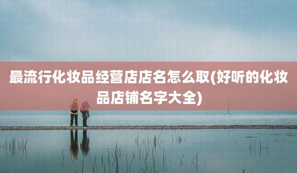 最流行化妆品经营店店名怎么取(好听的化妆品店铺名字大全)