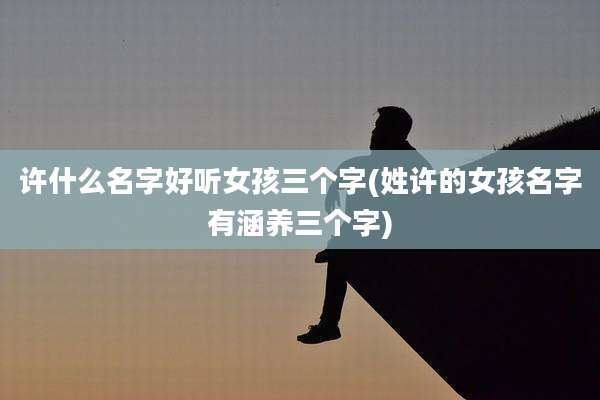 许什么名字好听女孩三个字(姓许的女孩名字有涵养三个字)