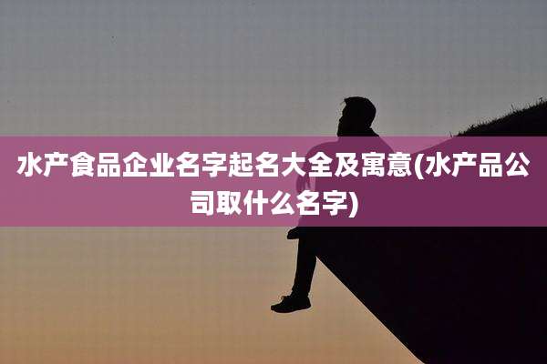 水产食品企业名字起名大全及寓意(水产品公司取什么名字)