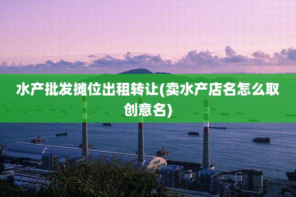 水产批发摊位出租转让(卖水产店名怎么取创意名)