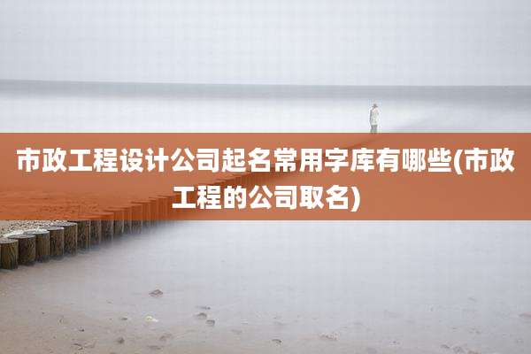 市政工程设计公司起名常用字库有哪些(市政工程的公司取名)