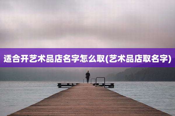 适合开艺术品店名字怎么取(艺术品店取名字)