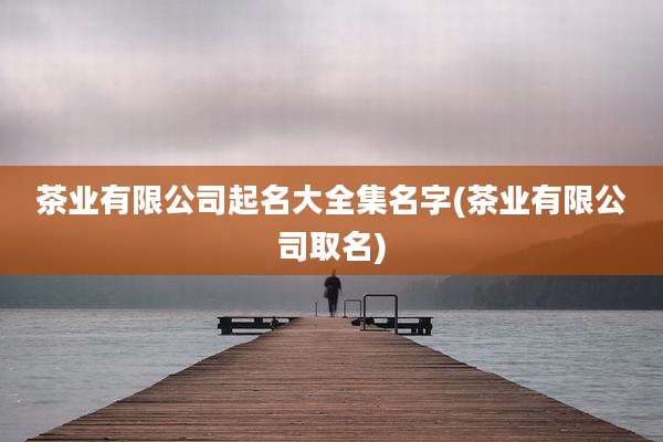茶业有限公司起名大全集名字(茶业有限公司取名)