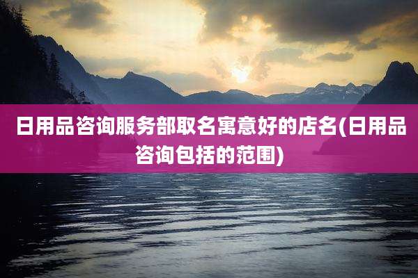 日用品咨询服务部取名寓意好的店名(日用品咨询包括的范围)