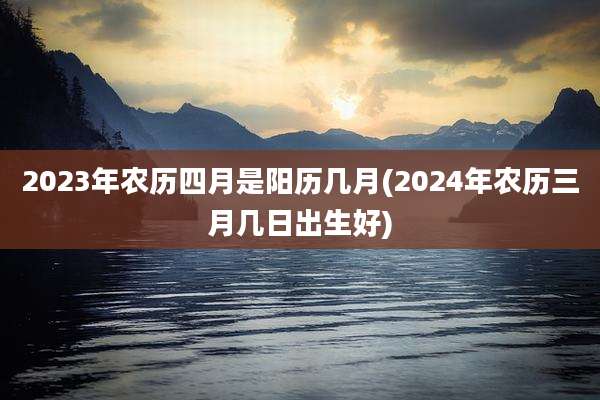 2023年农历四月是阳历几月(2024年农历三月几日出生好)