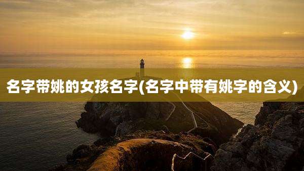 名字带姚的女孩名字(名字中带有姚字的含义)