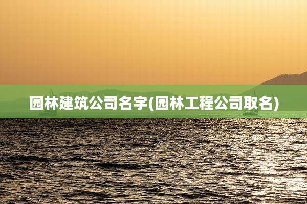 园林建筑公司名字(园林工程公司取名)