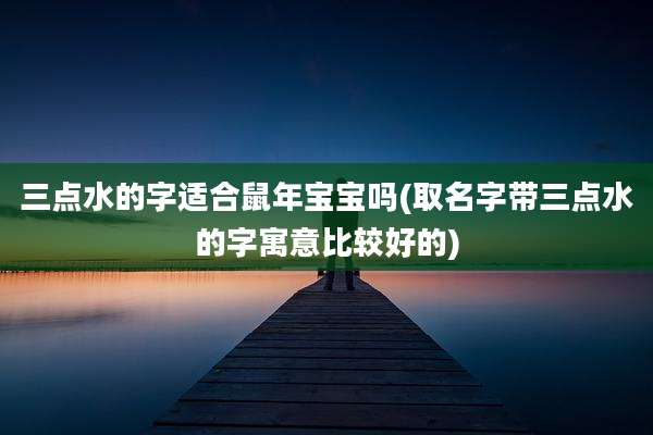 三点水的字适合鼠年宝宝吗(取名字带三点水的字寓意比较好的)