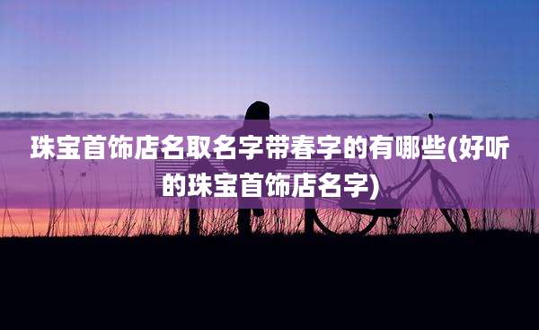 珠宝首饰店名取名字带春字的有哪些(好听的珠宝首饰店名字)