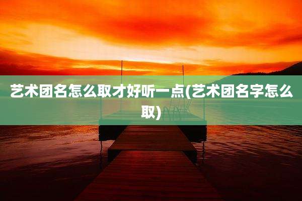 艺术团名怎么取才好听一点(艺术团名字怎么取)