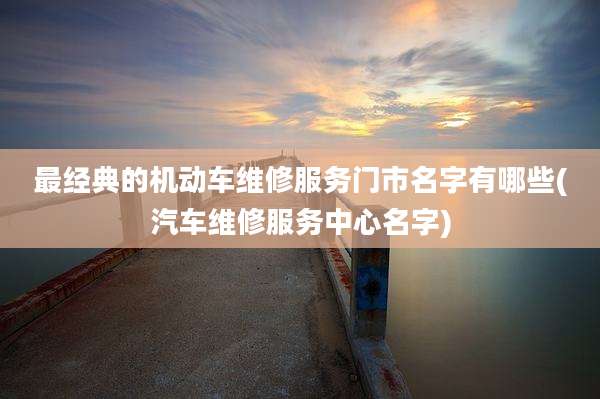 最经典的机动车维修服务门市名字有哪些(汽车维修服务中心名字)